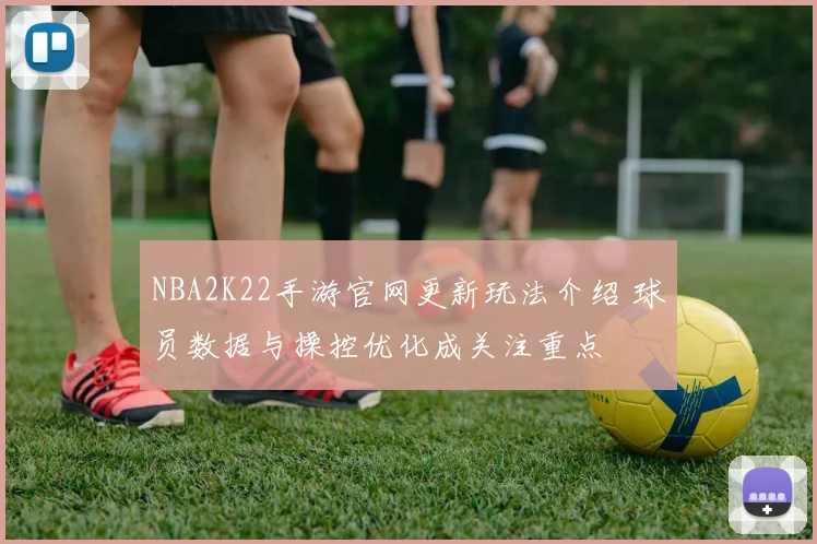 NBA2K22手游官网更新玩法介绍 球员数据与操控优化成关注重点